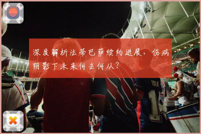 深度解析法蒂巴萨续约进展，伤病阴影下未来何去何从？