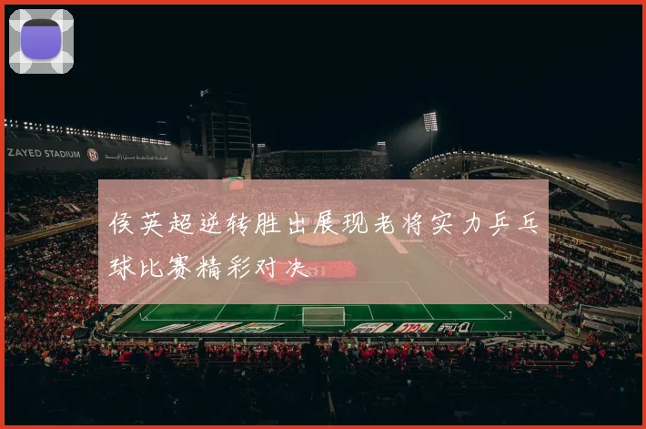 侯英超逆转胜出展现老将实力乒乓球比赛精彩对决