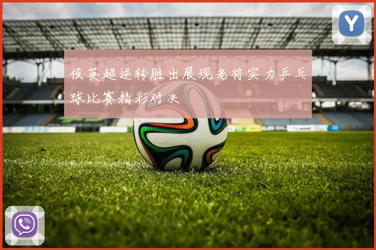 侯英超逆转胜出展现老将实力乒乓球比赛精彩对决