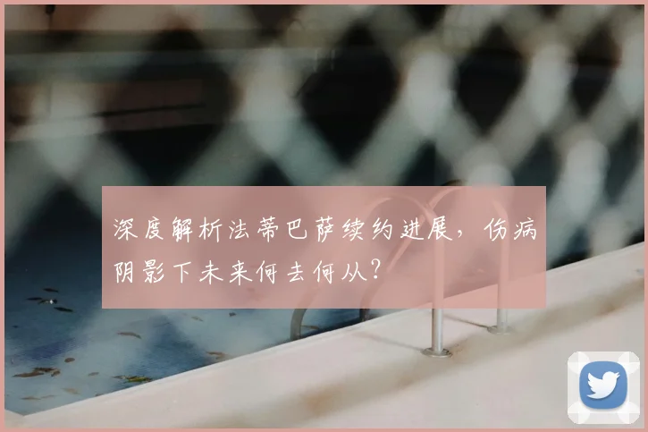 深度解析法蒂巴萨续约进展，伤病阴影下未来何去何从？