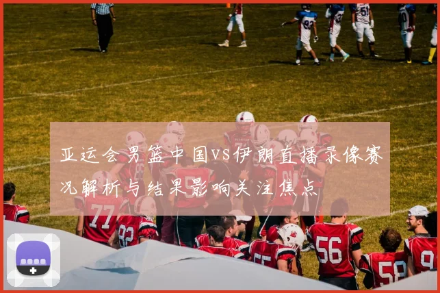 亚运会男篮中国vs伊朗直播录像赛况解析与结果影响关注焦点