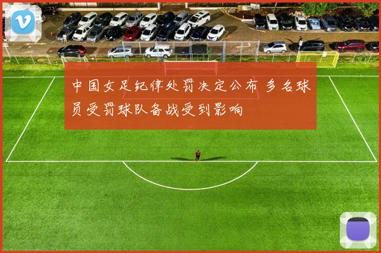 中国女足纪律处罚决定公布 多名球员受罚球队备战受到影响