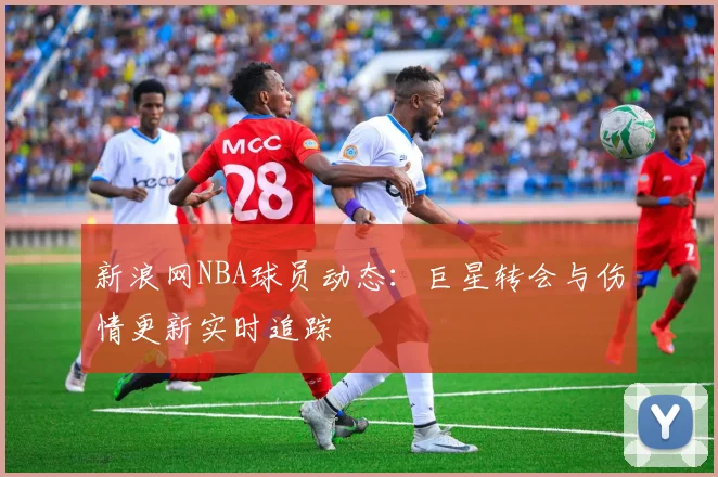 新浪网NBA球员动态：巨星转会与伤情更新实时追踪