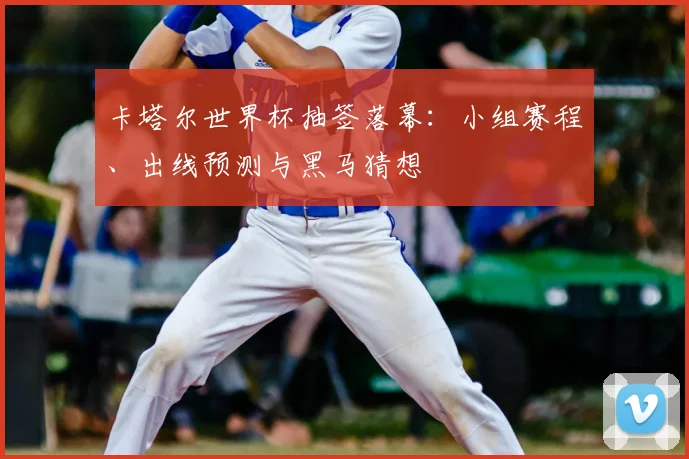 卡塔尔世界杯抽签落幕：小组赛程、出线预测与黑马猜想