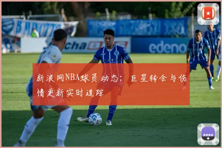 新浪网NBA球员动态：巨星转会与伤情更新实时追踪